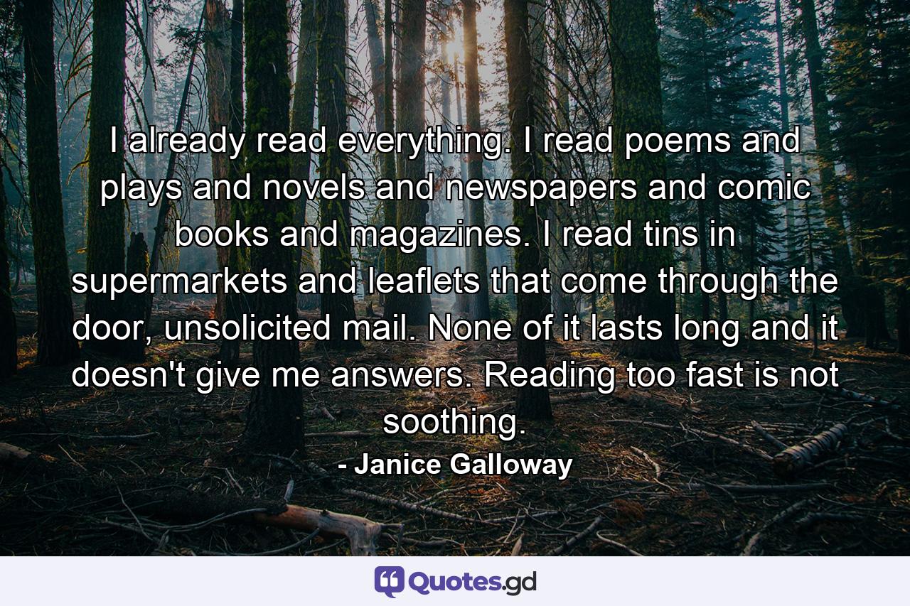 I already read everything. I read poems and plays and novels and newspapers and comic books and magazines. I read tins in supermarkets and leaflets that come through the door, unsolicited mail. None of it lasts long and it doesn't give me answers. Reading too fast is not soothing. - Quote by Janice Galloway