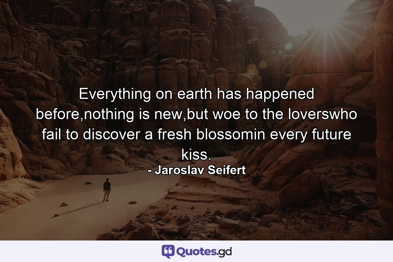 Everything on earth has happened before,nothing is new,but woe to the loverswho fail to discover a fresh blossomin every future kiss. - Quote by Jaroslav Seifert