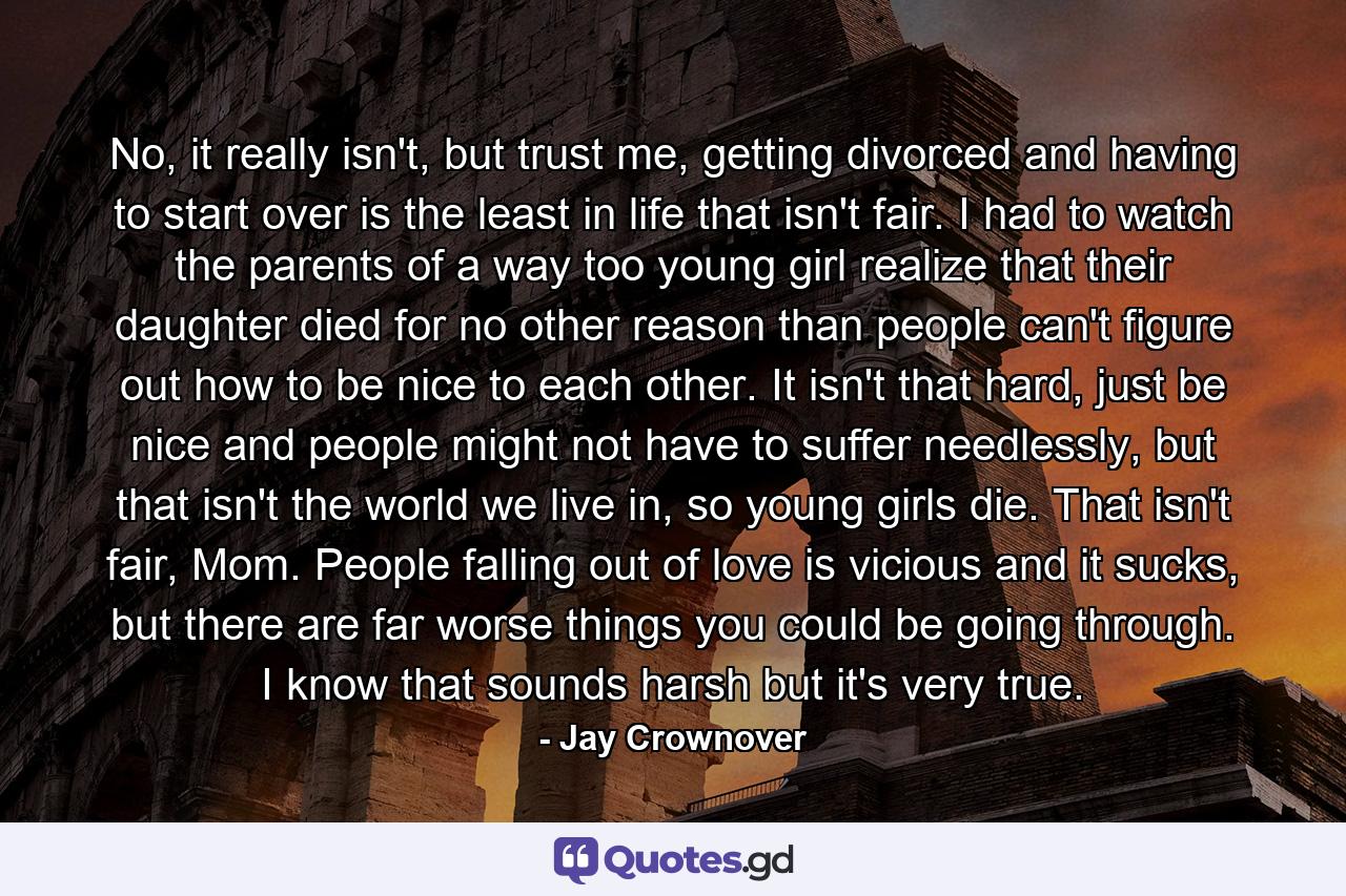 No, it really isn't, but trust me, getting divorced and having to start over is the least in life that isn't fair. I had to watch the parents of a way too young girl realize that their daughter died for no other reason than people can't figure out how to be nice to each other. It isn't that hard, just be nice and people might not have to suffer needlessly, but that isn't the world we live in, so young girls die. That isn't fair, Mom. People falling out of love is vicious and it sucks, but there are far worse things you could be going through. I know that sounds harsh but it's very true. - Quote by Jay Crownover