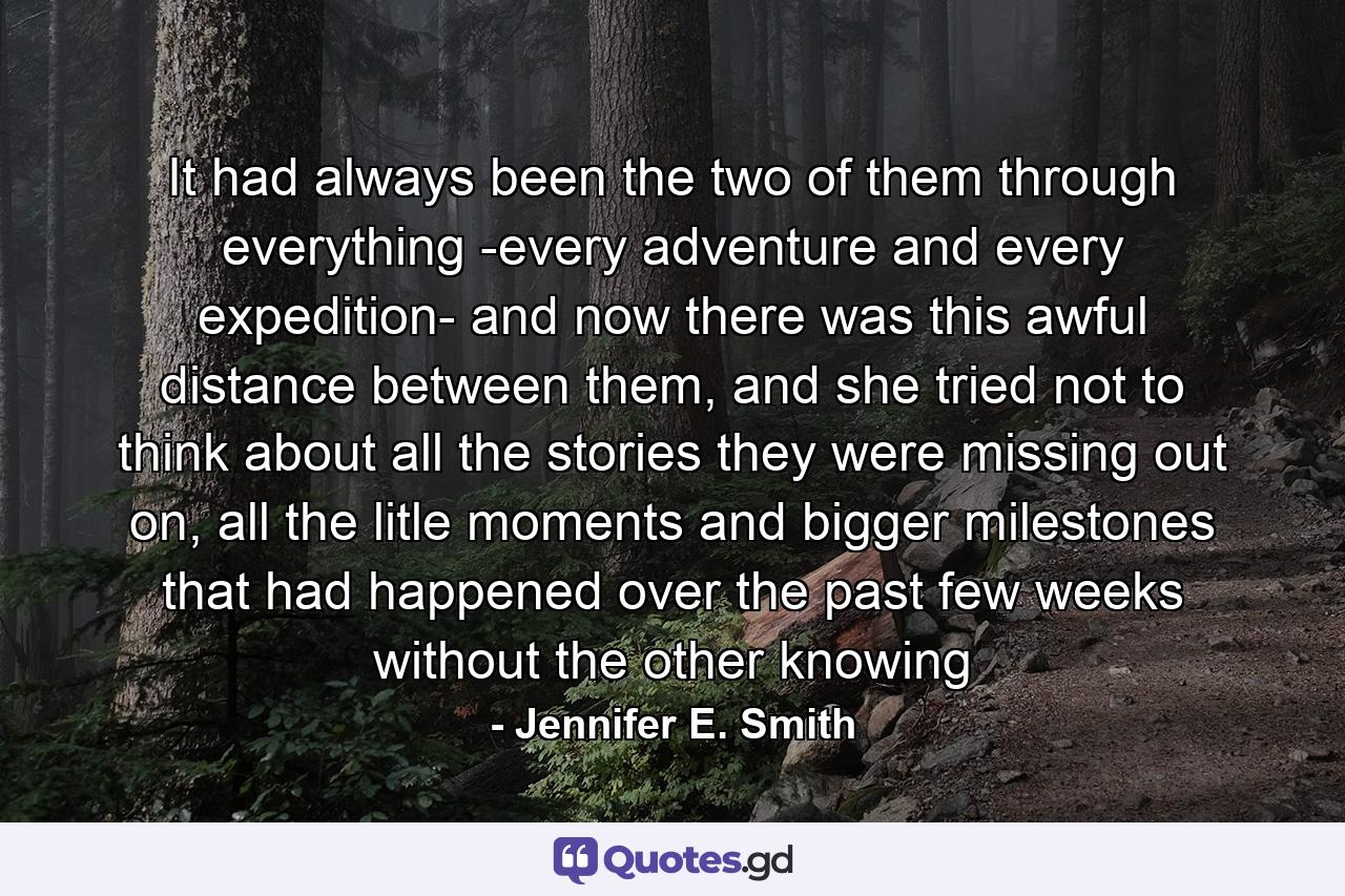 It had always been the two of them through everything -every adventure and every expedition- and now there was this awful distance between them, and she tried not to think about all the stories they were missing out on, all the litle moments and bigger milestones that had happened over the past few weeks without the other knowing - Quote by Jennifer E. Smith