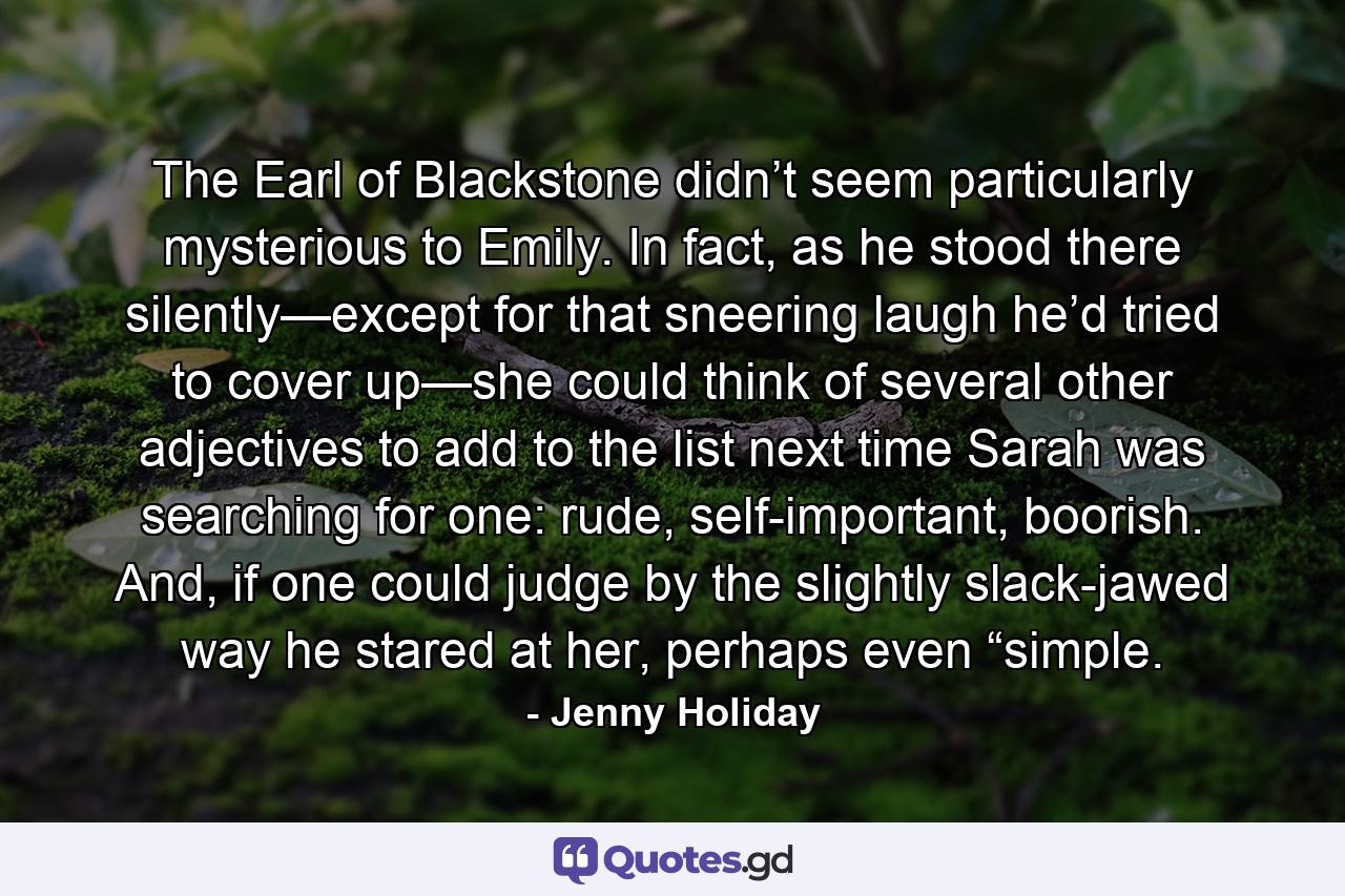 The Earl of Blackstone didn’t seem particularly mysterious to Emily. In fact, as he stood there silently—except for that sneering laugh he’d tried to cover up—she could think of several other adjectives to add to the list next time Sarah was searching for one: rude, self-important, boorish. And, if one could judge by the slightly slack-jawed way he stared at her, perhaps even “simple. - Quote by Jenny Holiday