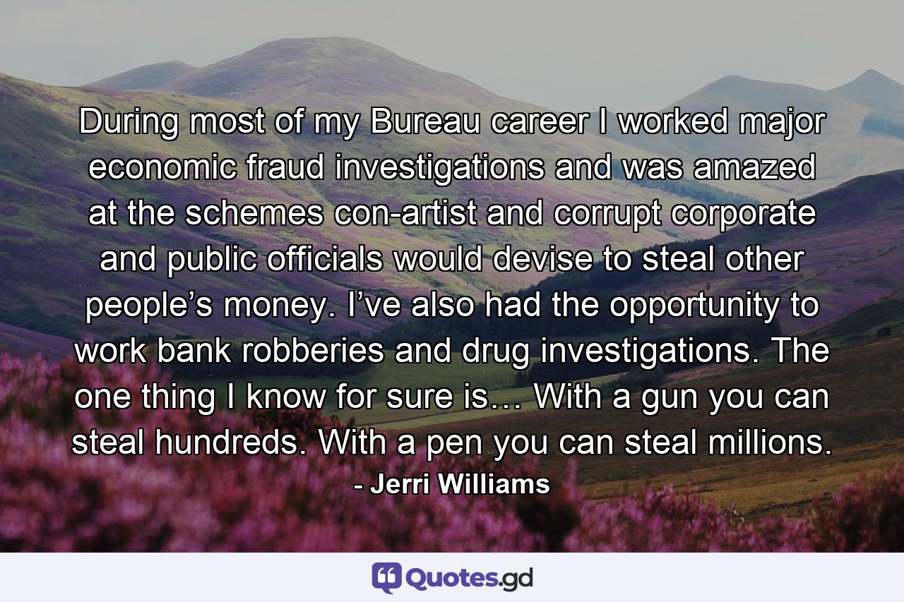 During most of my Bureau career I worked major economic fraud investigations and was amazed at the schemes con-artist and corrupt corporate and public officials would devise to steal other people’s money. I’ve also had the opportunity to work bank robberies and drug investigations. The one thing I know for sure is… With a gun you can steal hundreds. With a pen you can steal millions. - Quote by Jerri Williams