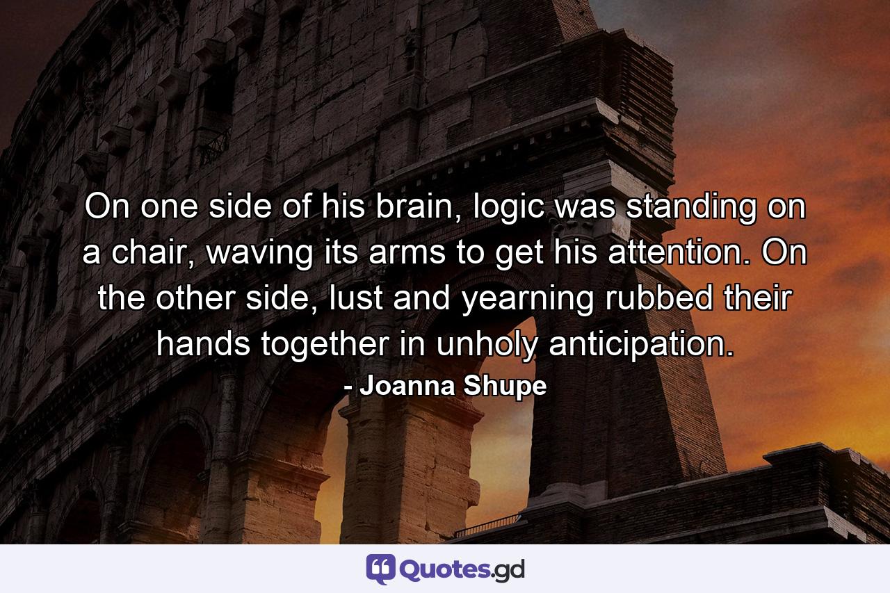 On one side of his brain, logic was standing on a chair, waving its arms to get his attention. On the other side, lust and yearning rubbed their hands together in unholy anticipation. - Quote by Joanna Shupe