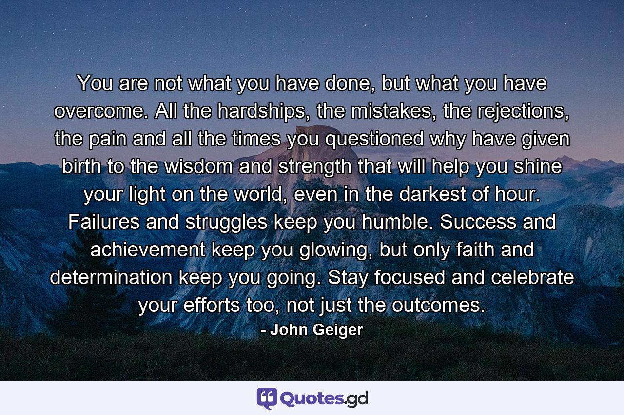 You are not what you have done, but what you have overcome. All the hardships, the mistakes, the rejections, the pain and all the times you questioned why have given birth to the wisdom and strength that will help you shine your light on the world, even in the darkest of hour. Failures and struggles keep you humble. Success and achievement keep you glowing, but only faith and determination keep you going. Stay focused and celebrate your efforts too, not just the outcomes. - Quote by John Geiger