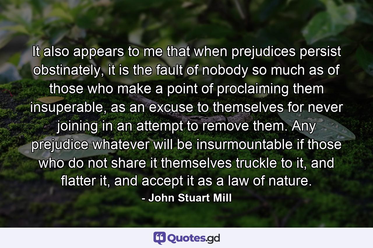 It also appears to me that when prejudices persist obstinately, it is the fault of nobody so much as of those who make a point of proclaiming them insuperable, as an excuse to themselves for never joining in an attempt to remove them. Any prejudice whatever will be insurmountable if those who do not share it themselves truckle to it, and flatter it, and accept it as a law of nature. - Quote by John Stuart Mill