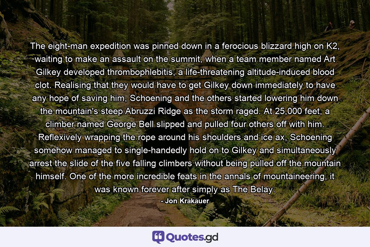 The eight-man expedition was pinned down in a ferocious blizzard high on K2, waiting to make an assault on the summit, when a team member named Art Gilkey developed thrombophlebitis, a life-threatening altitude-induced blood clot. Realising that they would have to get Gilkey down immediately to have any hope of saving him, Schoening and the others started lowering him down the mountain's steep Abruzzi Ridge as the storm raged. At 25,000 feet, a climber named George Bell slipped and pulled four others off with him. Reflexively wrapping the rope around his shoulders and ice ax, Schoening somehow managed to single-handedly hold on to Gilkey and simultaneously arrest the slide of the five falling climbers without being pulled off the mountain himself. One of the more incredible feats in the annals of mountaineering, it was known forever after simply as The Belay. - Quote by Jon Krakauer