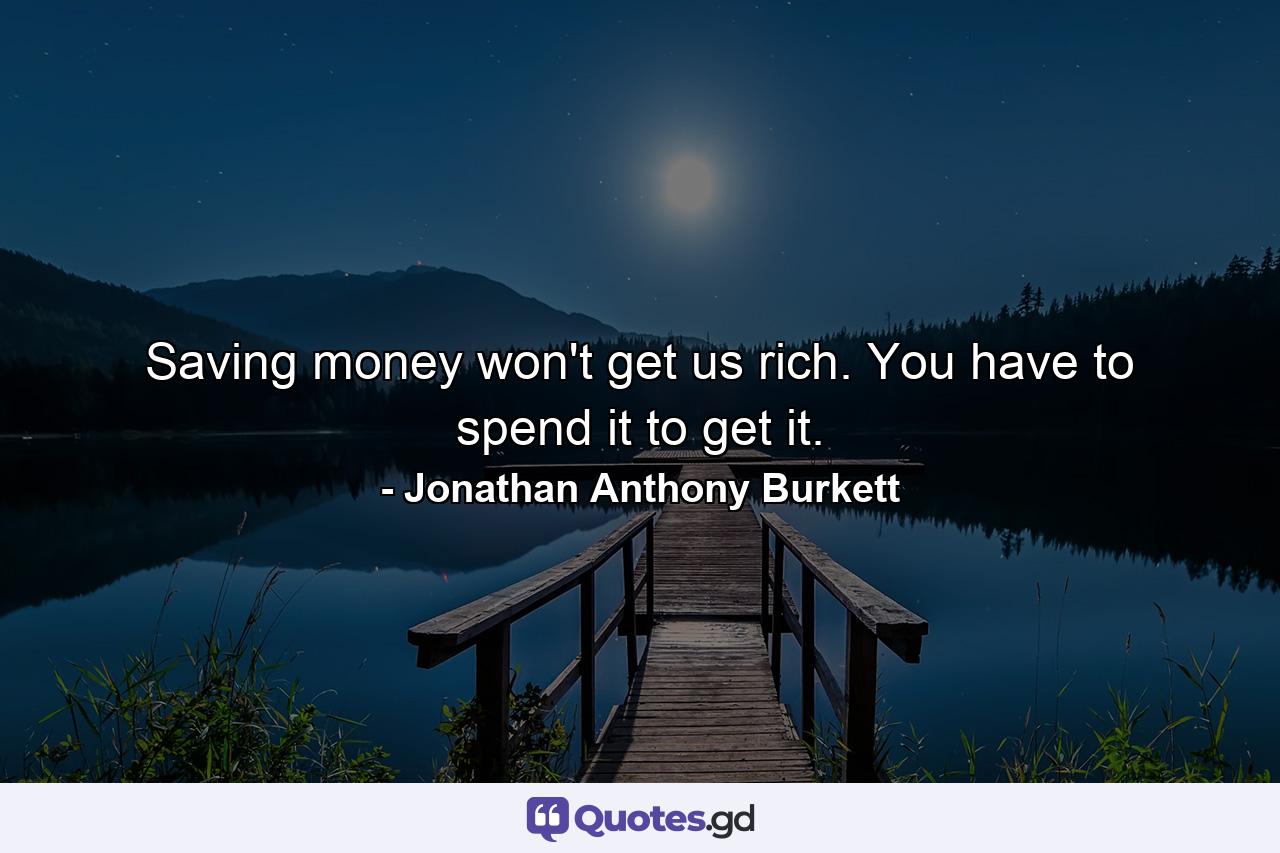 Saving money won't get us rich. You have to spend it to get it. - Quote by Jonathan Anthony Burkett