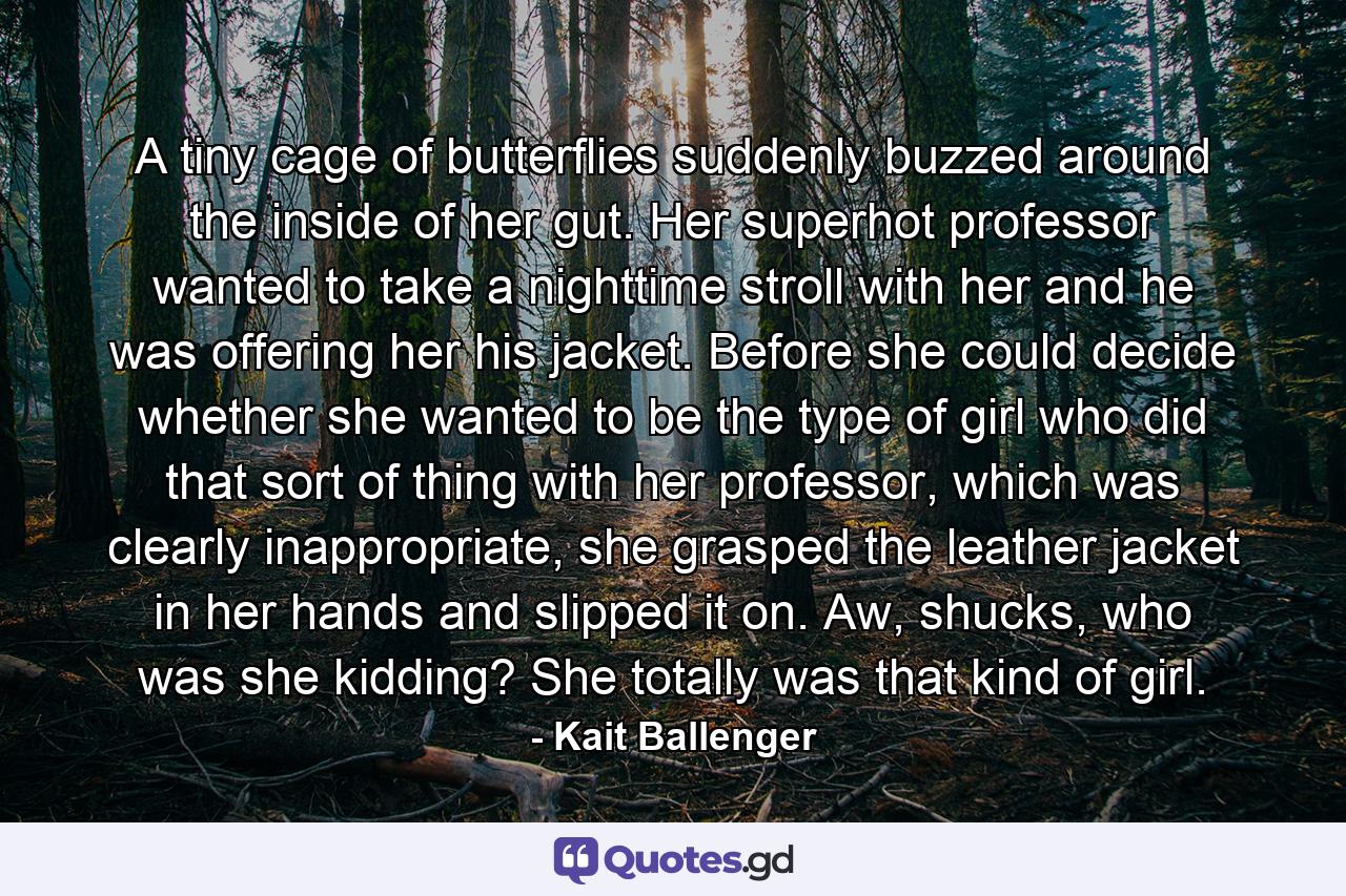 A tiny cage of butterflies suddenly buzzed around the inside of her gut. Her superhot professor wanted to take a nighttime stroll with her and he was offering her his jacket. Before she could decide whether she wanted to be the type of girl who did that sort of thing with her professor, which was clearly inappropriate, she grasped the leather jacket in her hands and slipped it on. Aw, shucks, who was she kidding? She totally was that kind of girl. - Quote by Kait Ballenger