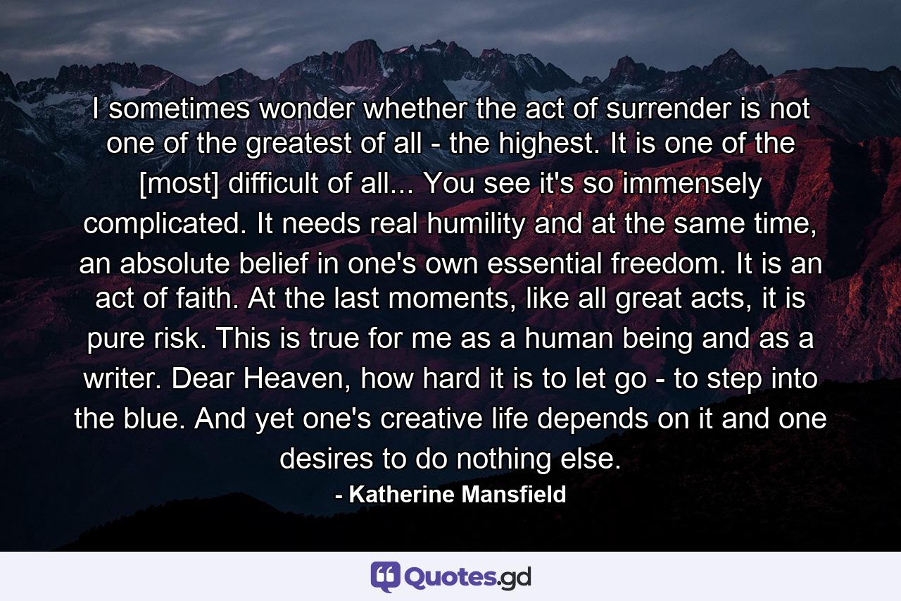 I sometimes wonder whether the act of surrender is not one of the greatest of all - the highest. It is one of the [most] difficult of all... You see it's so immensely complicated. It needs real humility and at the same time, an absolute belief in one's own essential freedom. It is an act of faith. At the last moments, like all great acts, it is pure risk. This is true for me as a human being and as a writer. Dear Heaven, how hard it is to let go - to step into the blue. And yet one's creative life depends on it and one desires to do nothing else. - Quote by Katherine Mansfield