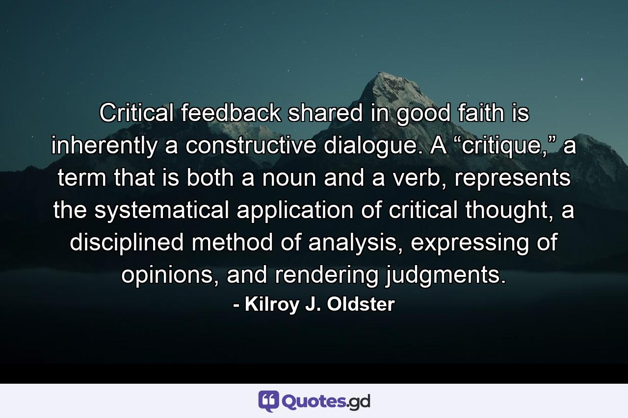 Critical feedback shared in good faith is inherently a constructive dialogue. A “critique,” a term that is both a noun and a verb, represents the systematical application of critical thought, a disciplined method of analysis, expressing of opinions, and rendering judgments. - Quote by Kilroy J. Oldster