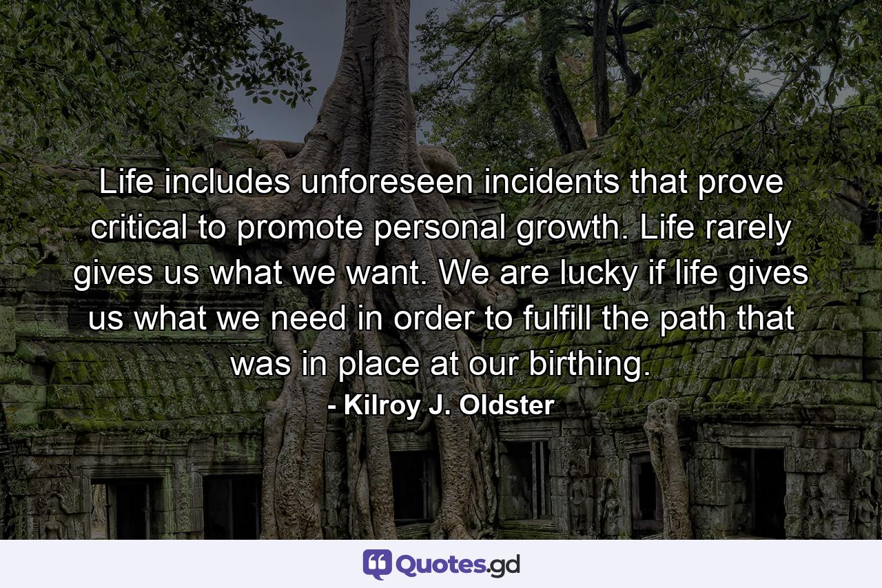Life includes unforeseen incidents that prove critical to promote personal growth. Life rarely gives us what we want. We are lucky if life gives us what we need in order to fulfill the path that was in place at our birthing. - Quote by Kilroy J. Oldster