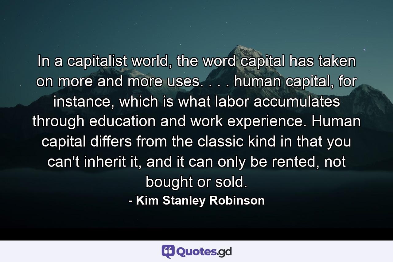 In a capitalist world, the word capital has taken on more and more uses. . . . human capital, for instance, which is what labor accumulates through education and work experience. Human capital differs from the classic kind in that you can't inherit it, and it can only be rented, not bought or sold. - Quote by Kim Stanley Robinson
