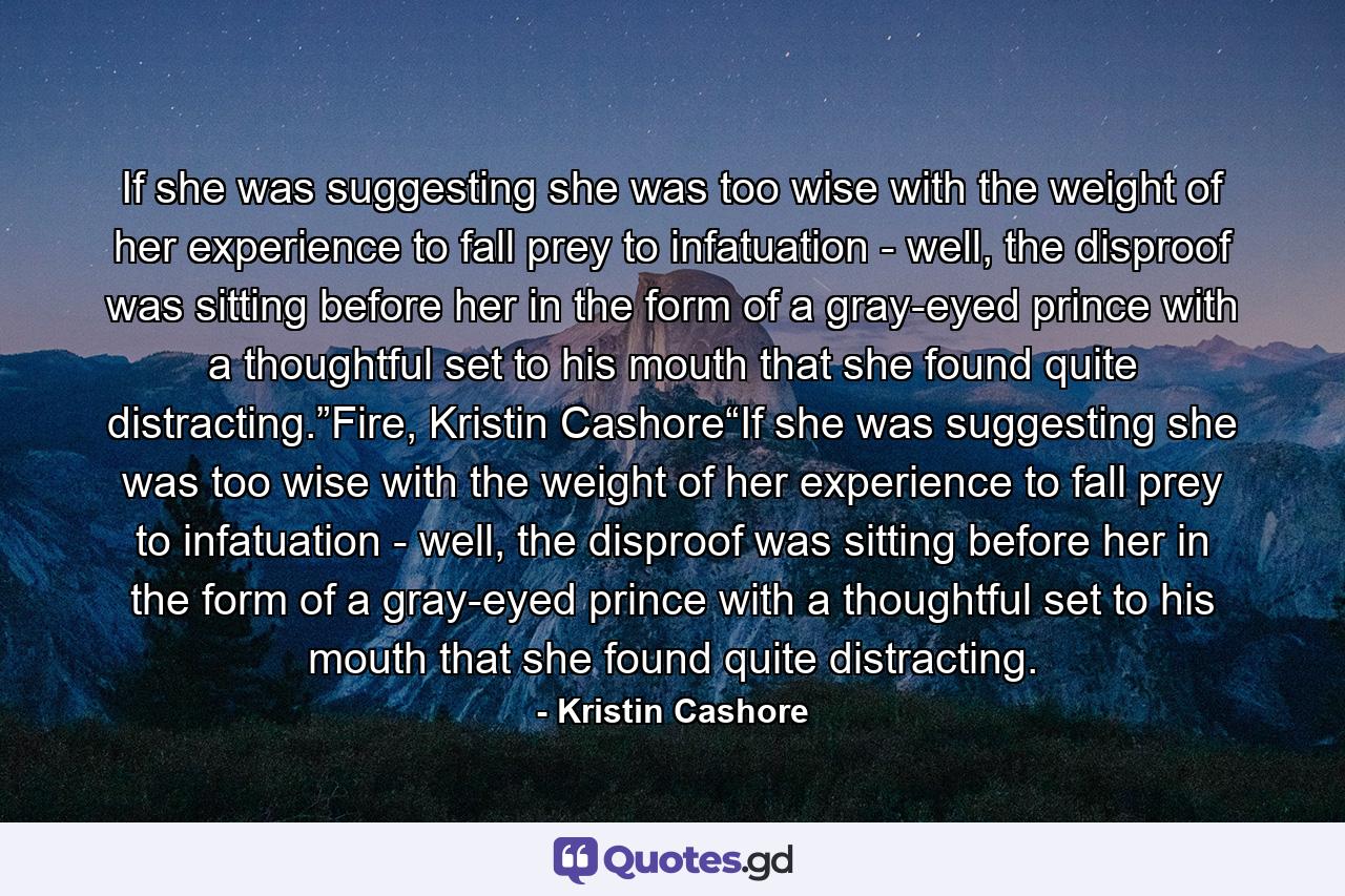 If she was suggesting she was too wise with the weight of her experience to fall prey to infatuation - well, the disproof was sitting before her in the form of a gray-eyed prince with a thoughtful set to his mouth that she found quite distracting.”Fire, Kristin Cashore“If she was suggesting she was too wise with the weight of her experience to fall prey to infatuation - well, the disproof was sitting before her in the form of a gray-eyed prince with a thoughtful set to his mouth that she found quite distracting. - Quote by Kristin Cashore