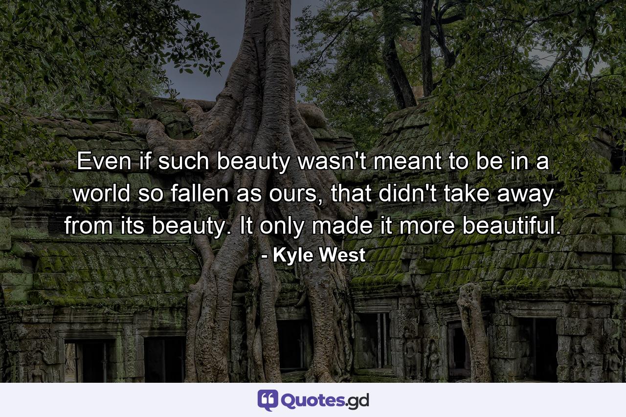 Even if such beauty wasn't meant to be in a world so fallen as ours, that didn't take away from its beauty. It only made it more beautiful. - Quote by Kyle West