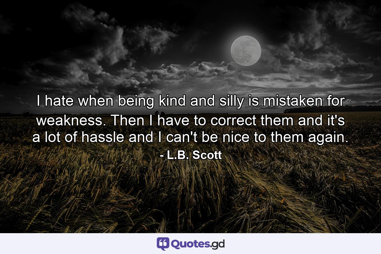 I hate when being kind and silly is mistaken for weakness. Then I have to correct them and it's a lot of hassle and I can't be nice to them again. - Quote by L.B. Scott