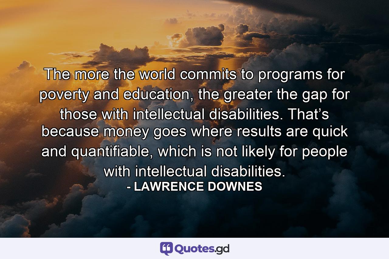 The more the world commits to programs for poverty and education, the greater the gap for those with intellectual disabilities. That’s because money goes where results are quick and quantifiable, which is not likely for people with intellectual disabilities. - Quote by LAWRENCE DOWNES