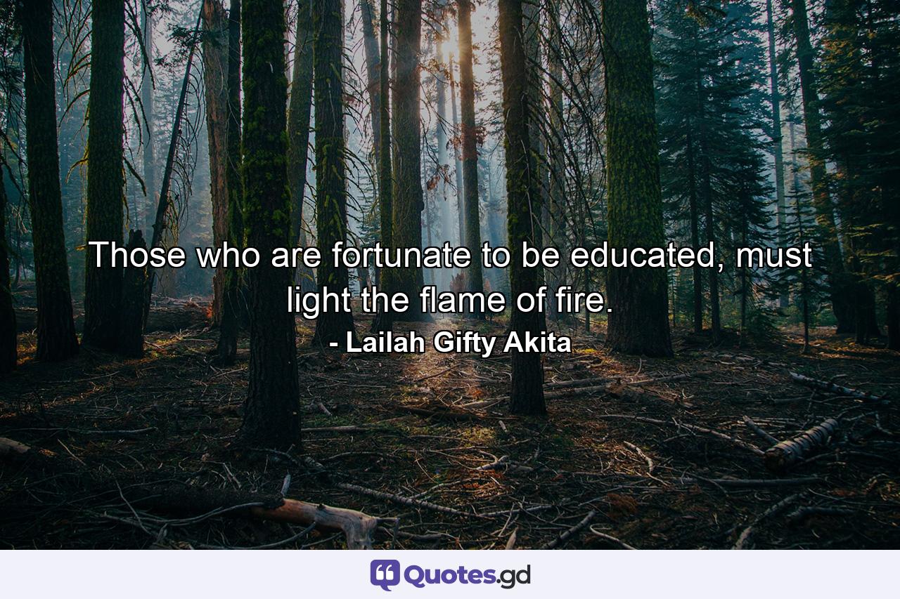 Those who are fortunate to be educated, must light the flame of fire. - Quote by Lailah Gifty Akita