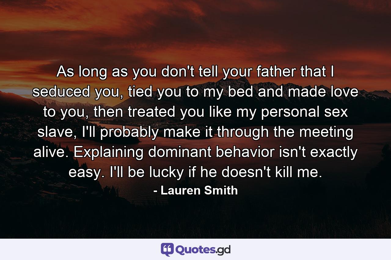 As long as you don't tell your father that I seduced you, tied you to my bed and made love to you, then treated you like my personal sex slave, I'll probably make it through the meeting alive. Explaining dominant behavior isn't exactly easy. I'll be lucky if he doesn't kill me. - Quote by Lauren Smith