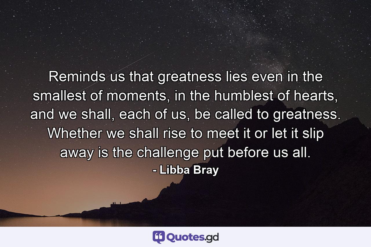 Reminds us that greatness lies even in the smallest of moments, in the humblest of hearts, and we shall, each of us, be called to greatness. Whether we shall rise to meet it or let it slip away is the challenge put before us all. - Quote by Libba Bray