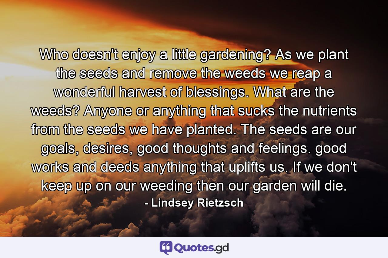 Who doesn't enjoy a little gardening? As we plant the seeds and remove the weeds we reap a wonderful harvest of blessings. What are the weeds? Anyone or anything that sucks the nutrients from the seeds we have planted. The seeds are our goals, desires, good thoughts and feelings. good works and deeds anything that uplifts us. If we don't keep up on our weeding then our garden will die. - Quote by Lindsey Rietzsch