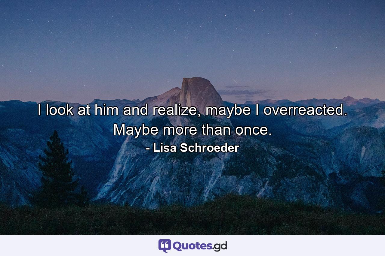 I look at him and realize, maybe I overreacted. Maybe more than once. - Quote by Lisa Schroeder