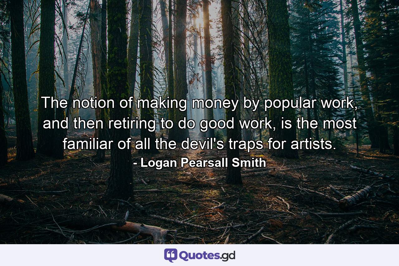 The notion of making money by popular work, and then retiring to do good work, is the most familiar of all the devil's traps for artists. - Quote by Logan Pearsall Smith