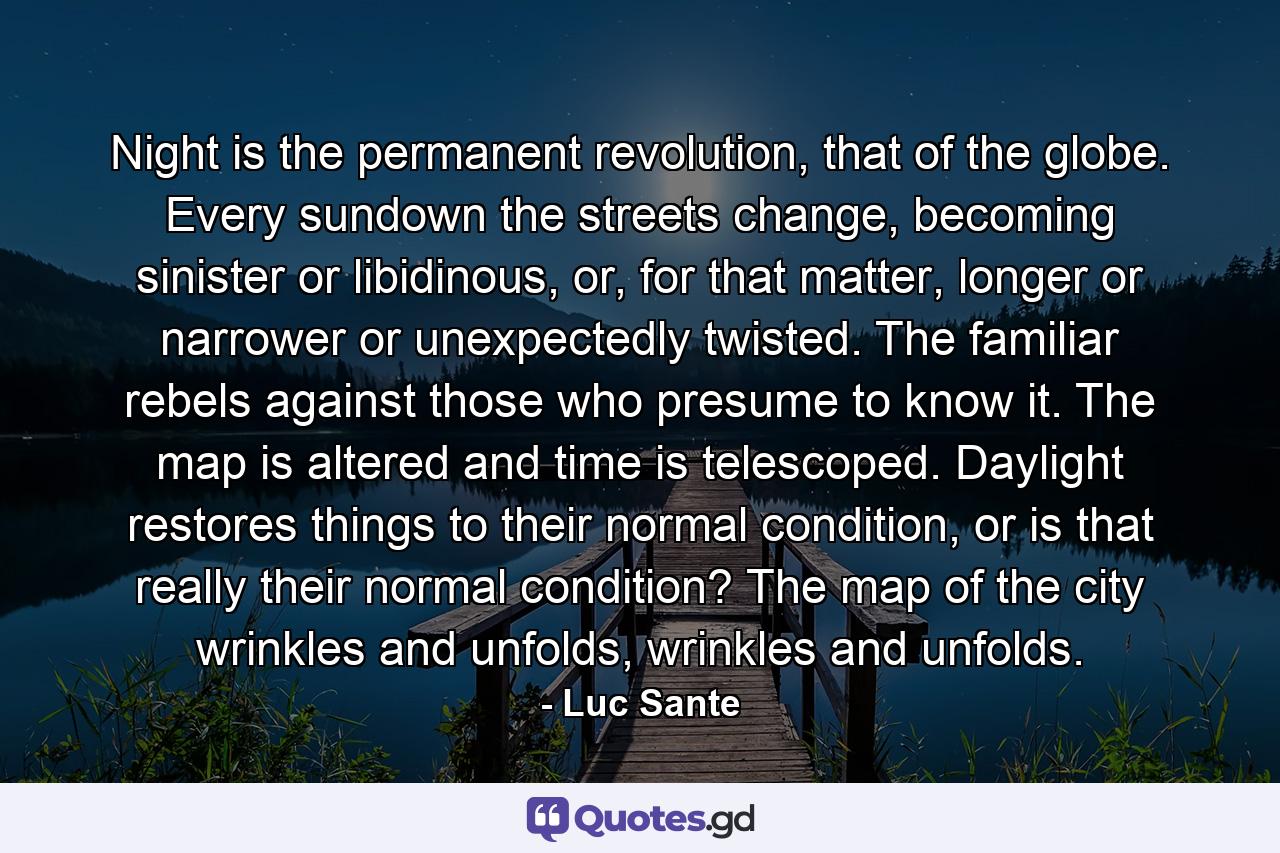 Night is the permanent revolution, that of the globe. Every sundown the streets change, becoming sinister or libidinous, or, for that matter, longer or narrower or unexpectedly twisted. The familiar rebels against those who presume to know it. The map is altered and time is telescoped. Daylight restores things to their normal condition, or is that really their normal condition? The map of the city wrinkles and unfolds, wrinkles and unfolds. - Quote by Luc Sante