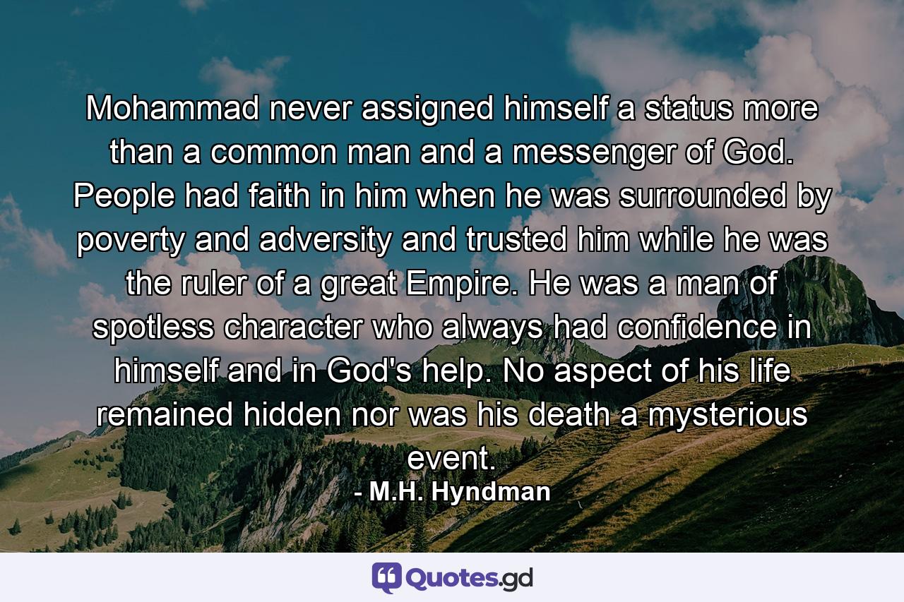 Mohammad never assigned himself a status more than a common man and a messenger of God. People had faith in him when he was surrounded by poverty and adversity and trusted him while he was the ruler of a great Empire. He was a man of spotless character who always had confidence in himself and in God's help. No aspect of his life remained hidden nor was his death a mysterious event. - Quote by M.H. Hyndman