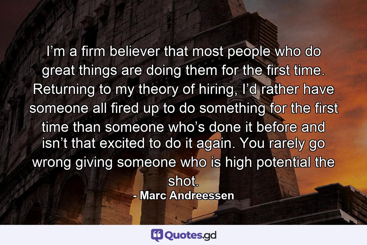 I’m a firm believer that most people who do great things are doing them for the first time. Returning to my theory of hiring, I’d rather have someone all fired up to do something for the first time than someone who’s done it before and isn’t that excited to do it again. You rarely go wrong giving someone who is high potential the shot. - Quote by Marc Andreessen