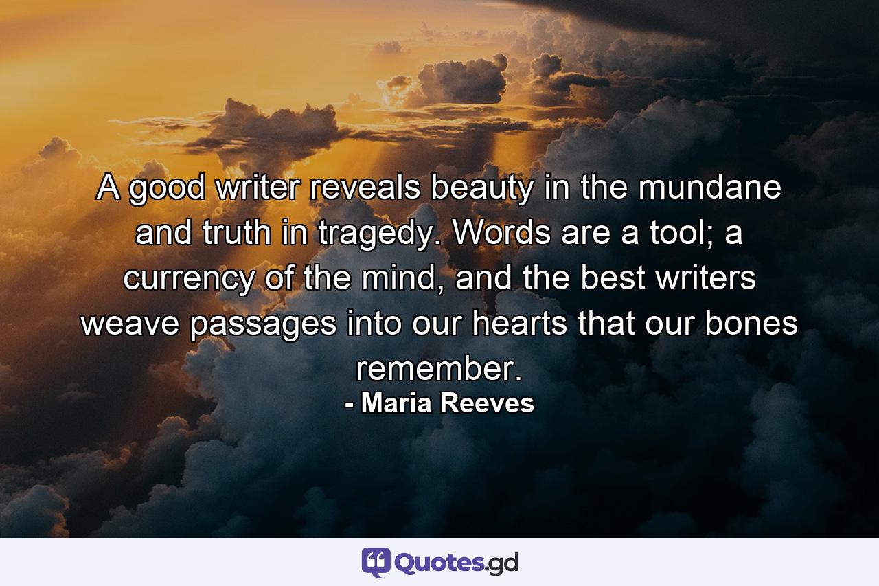 A good writer reveals beauty in the mundane and truth in tragedy. Words are a tool; a currency of the mind, and the best writers weave passages into our hearts that our bones remember. - Quote by Maria Reeves