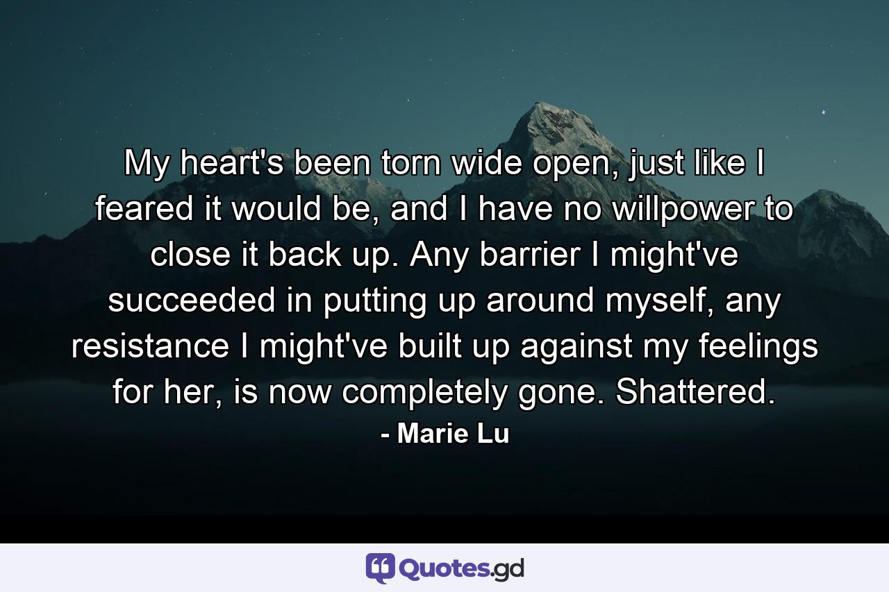 My heart's been torn wide open, just like I feared it would be, and I have no willpower to close it back up. Any barrier I might've succeeded in putting up around myself, any resistance I might've built up against my feelings for her, is now completely gone. Shattered. - Quote by Marie Lu
