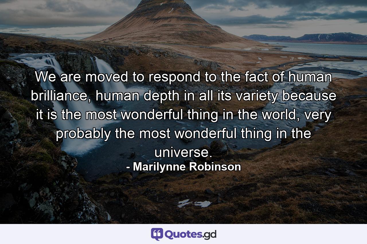 We are moved to respond to the fact of human brilliance, human depth in all its variety because it is the most wonderful thing in the world, very probably the most wonderful thing in the universe. - Quote by Marilynne Robinson