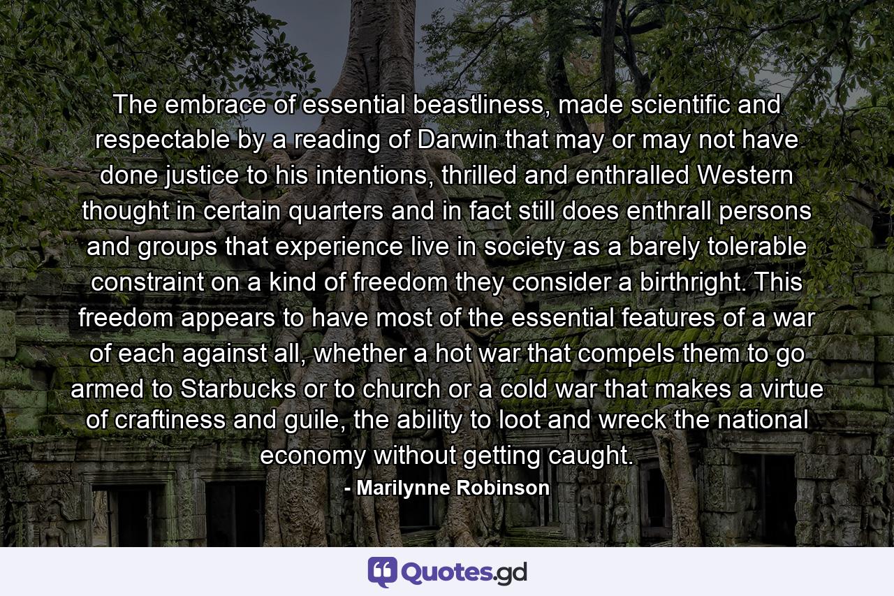 The embrace of essential beastliness, made scientific and respectable by a reading of Darwin that may or may not have done justice to his intentions, thrilled and enthralled Western thought in certain quarters and in fact still does enthrall persons and groups that experience live in society as a barely tolerable constraint on a kind of freedom they consider a birthright. This freedom appears to have most of the essential features of a war of each against all, whether a hot war that compels them to go armed to Starbucks or to church or a cold war that makes a virtue of craftiness and guile, the ability to loot and wreck the national economy without getting caught. - Quote by Marilynne Robinson