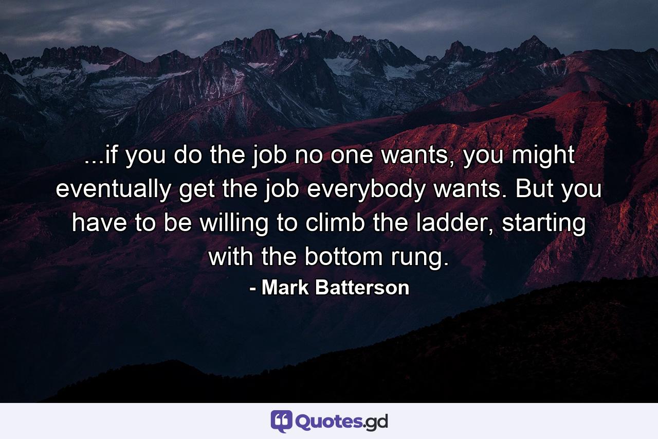 ...if you do the job no one wants, you might eventually get the job everybody wants. But you have to be willing to climb the ladder, starting with the bottom rung. - Quote by Mark Batterson