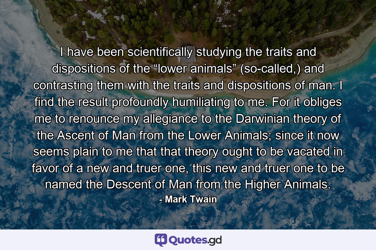 I have been scientifically studying the traits and dispositions of the “lower animals” (so-called,) and contrasting them with the traits and dispositions of man. I find the result profoundly humiliating to me. For it obliges me to renounce my allegiance to the Darwinian theory of the Ascent of Man from the Lower Animals; since it now seems plain to me that that theory ought to be vacated in favor of a new and truer one, this new and truer one to be named the Descent of Man from the Higher Animals. - Quote by Mark Twain