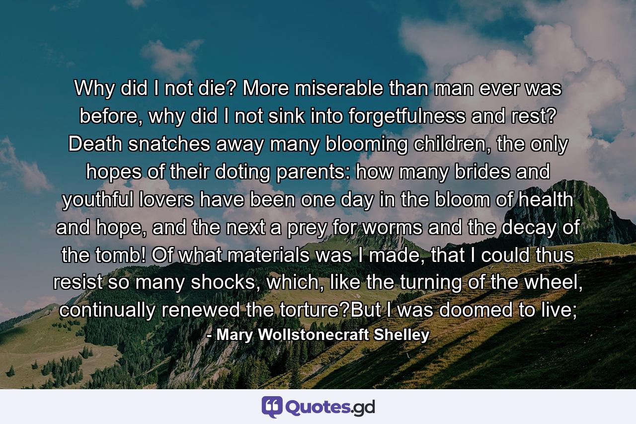 Why did I not die? More miserable than man ever was before, why did I not sink into forgetfulness and rest? Death snatches away many blooming children, the only hopes of their doting parents: how many brides and youthful lovers have been one day in the bloom of health and hope, and the next a prey for worms and the decay of the tomb! Of what materials was I made, that I could thus resist so many shocks, which, like the turning of the wheel, continually renewed the torture?But I was doomed to live; - Quote by Mary Wollstonecraft Shelley