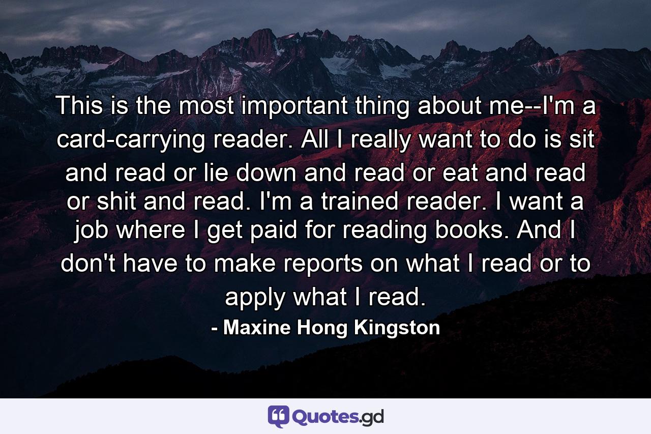 This is the most important thing about me--I'm a card-carrying reader. All I really want to do is sit and read or lie down and read or eat and read or shit and read. I'm a trained reader. I want a job where I get paid for reading books. And I don't have to make reports on what I read or to apply what I read. - Quote by Maxine Hong Kingston