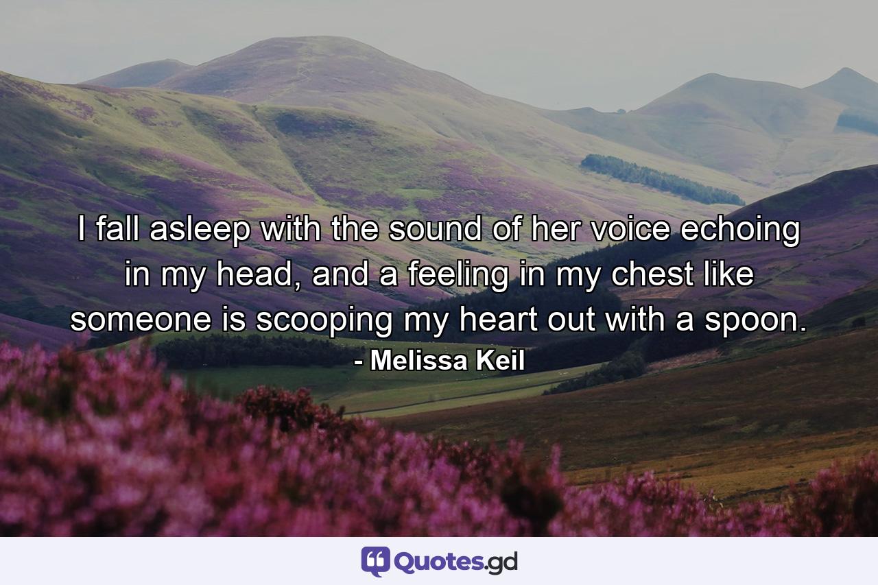 I fall asleep with the sound of her voice echoing in my head, and a feeling in my chest like someone is scooping my heart out with a spoon. - Quote by Melissa Keil