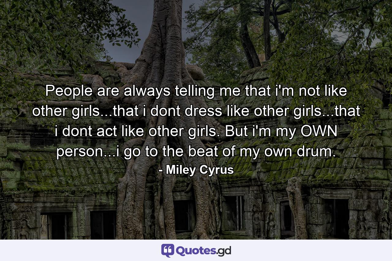 People are always telling me that i'm not like other girls...that i dont dress like other girls...that i dont act like other girls. But i'm my OWN person...i go to the beat of my own drum. - Quote by Miley Cyrus