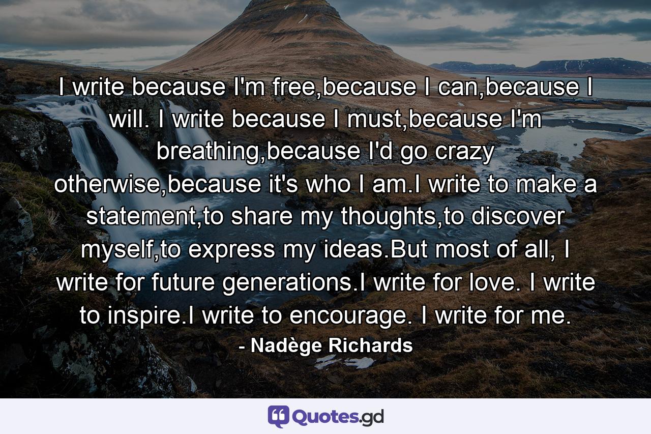 I write because I'm free,because I can,because I will. I write because I must,because I'm breathing,because I'd go crazy otherwise,because it's who I am.I write to make a statement,to share my thoughts,to discover myself,to express my ideas.But most of all, I write for future generations.I write for love. I write to inspire.I write to encourage. I write for me. - Quote by Nadège Richards