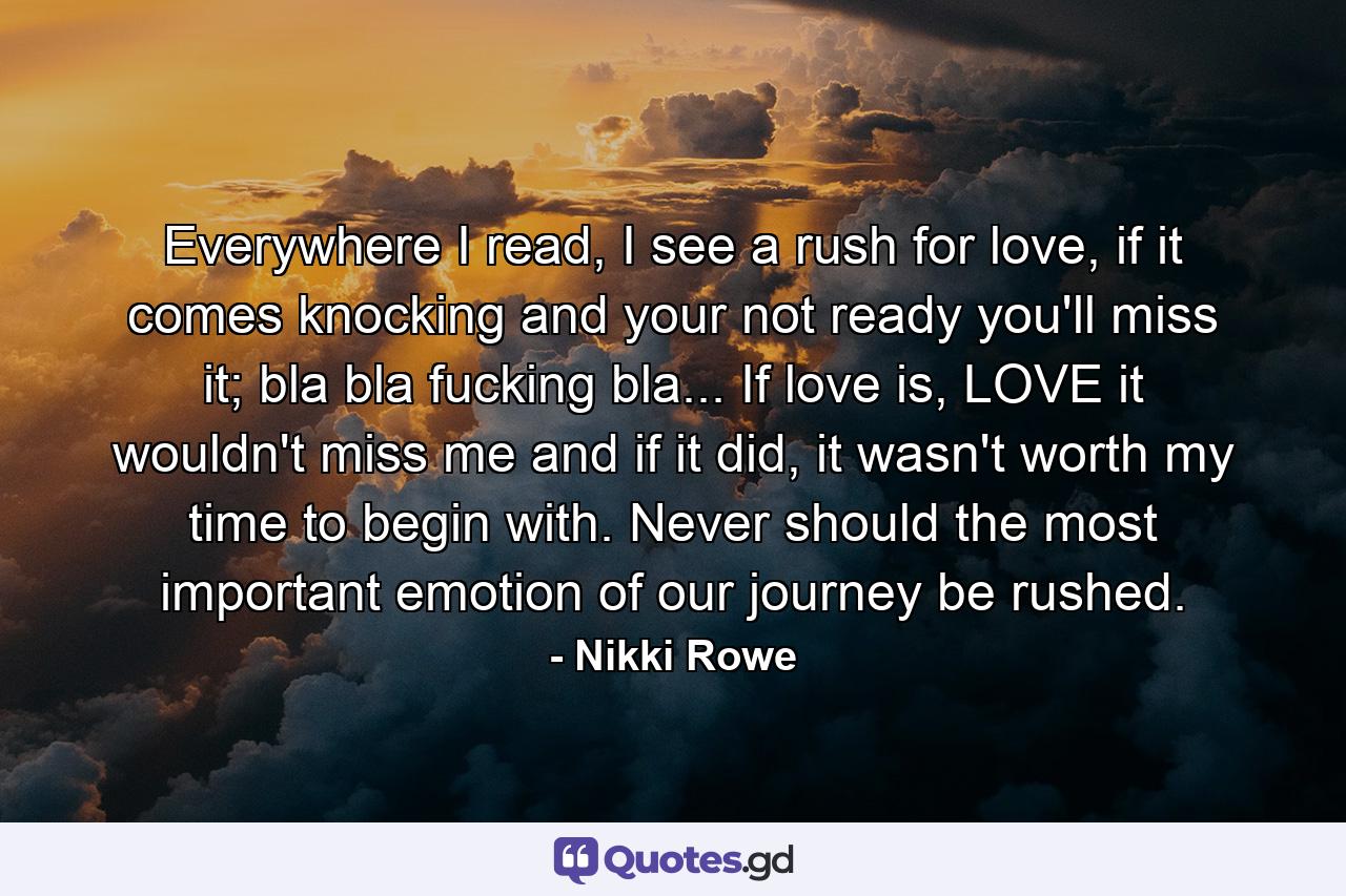 Everywhere I read, I see a rush for love, if it comes knocking and your not ready you'll miss it; bla bla fucking bla... If love is, LOVE it wouldn't miss me and if it did, it wasn't worth my time to begin with. Never should the most important emotion of our journey be rushed. - Quote by Nikki Rowe