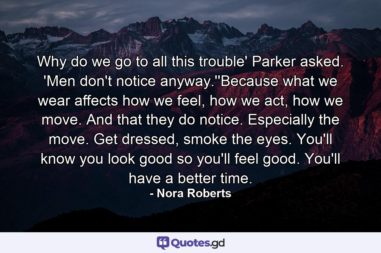 Why do we go to all this trouble' Parker asked. 'Men don't notice anyway.''Because what we wear affects how we feel, how we act, how we move. And that they do notice. Especially the move. Get dressed, smoke the eyes. You'll know you look good so you'll feel good. You'll have a better time. - Quote by Nora Roberts
