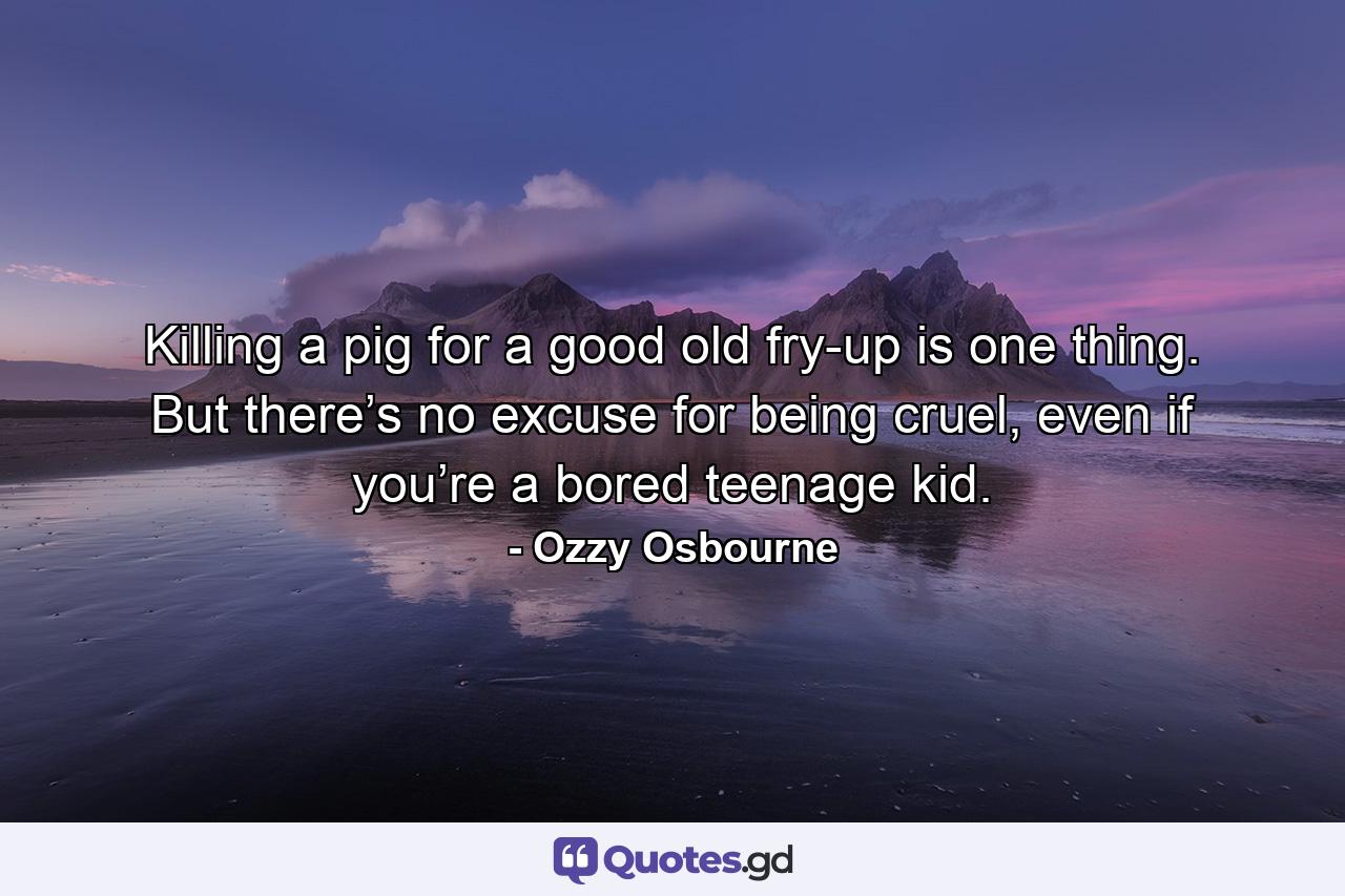 Killing a pig for a good old fry-up is one thing. But there’s no excuse for being cruel, even if you’re a bored teenage kid. - Quote by Ozzy Osbourne
