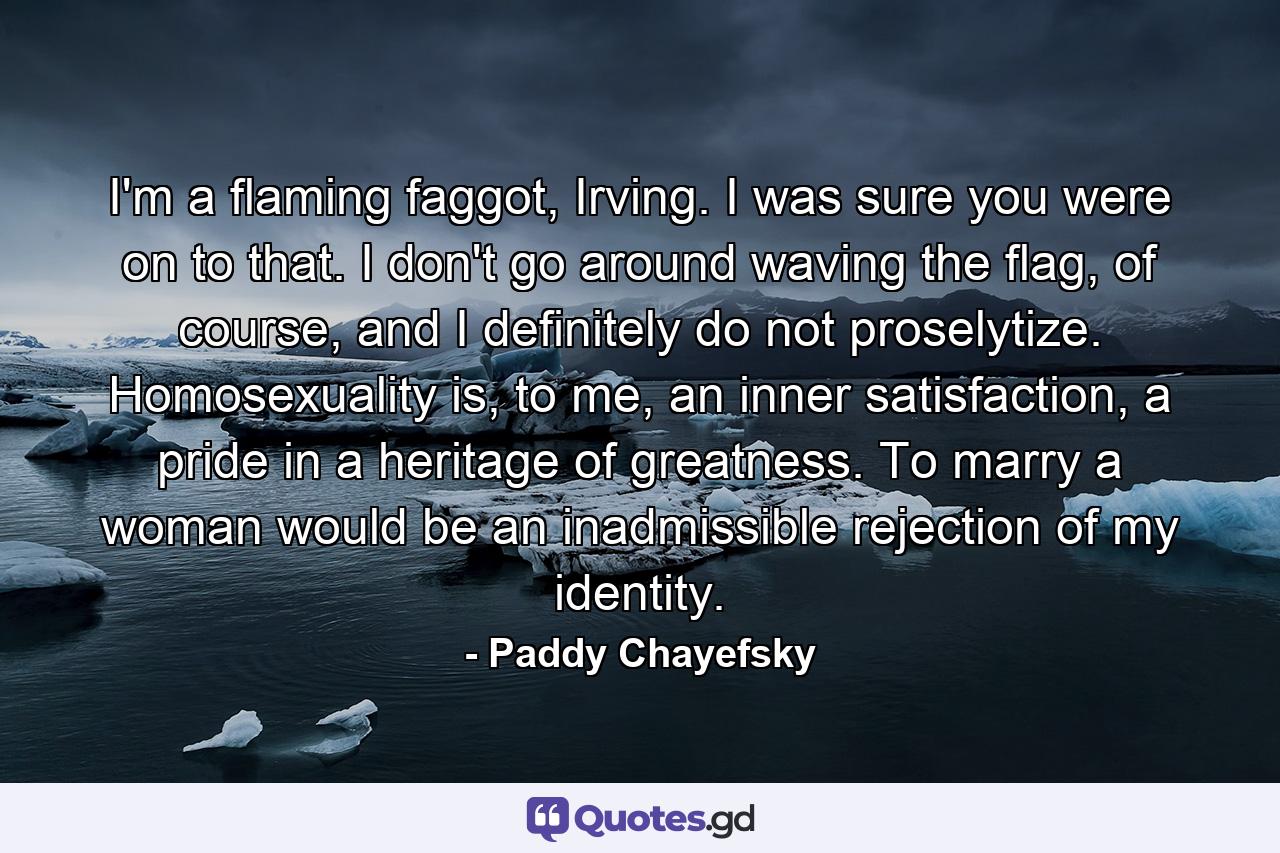 I'm a flaming faggot, Irving. I was sure you were on to that. I don't go around waving the flag, of course, and I definitely do not proselytize. Homosexuality is, to me, an inner satisfaction, a pride in a heritage of greatness. To marry a woman would be an inadmissible rejection of my identity. - Quote by Paddy Chayefsky