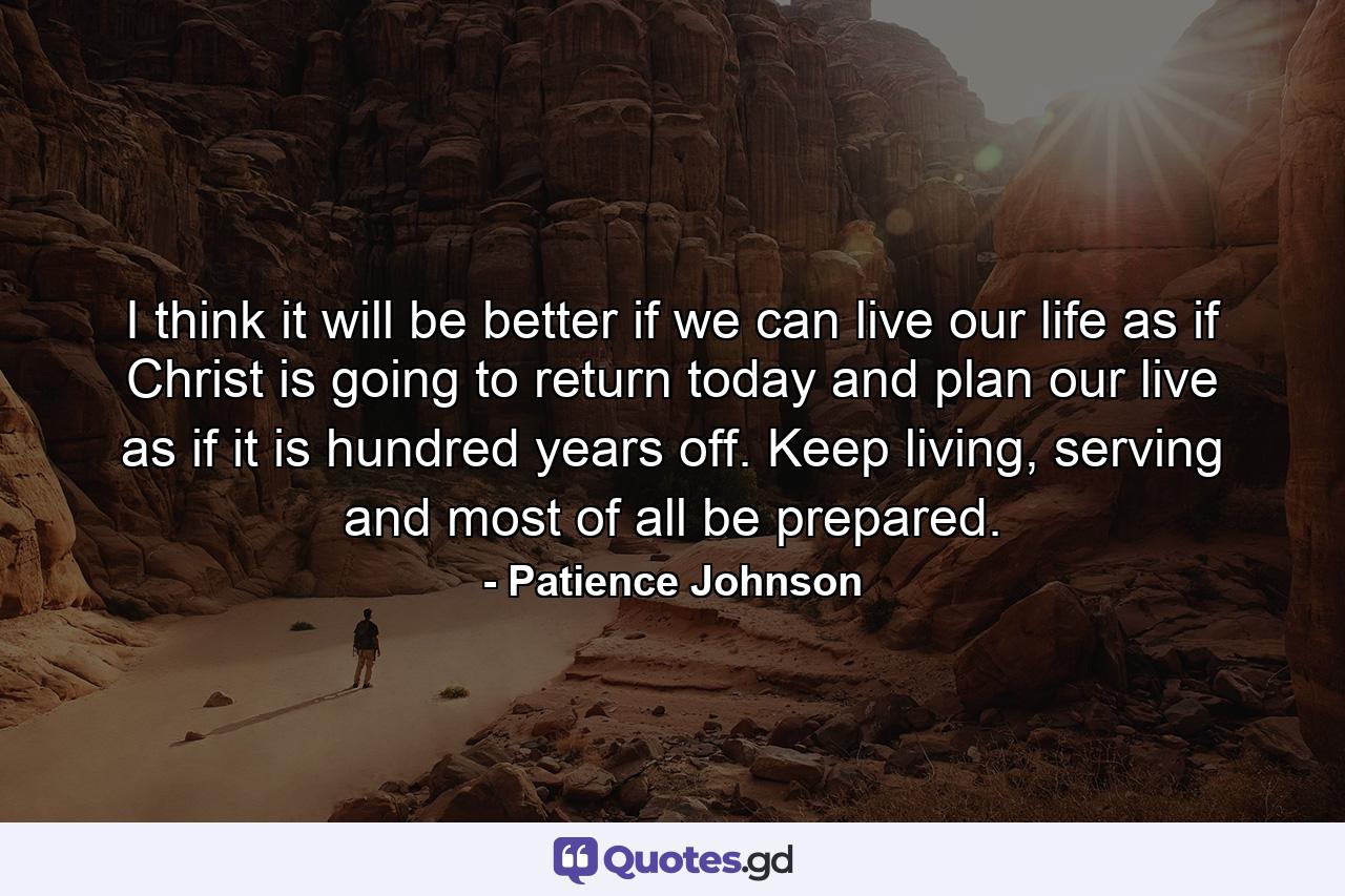 I think it will be better if we can live our life as if Christ is going to return today and plan our live as if it is hundred years off. Keep living, serving and most of all be prepared. - Quote by Patience Johnson