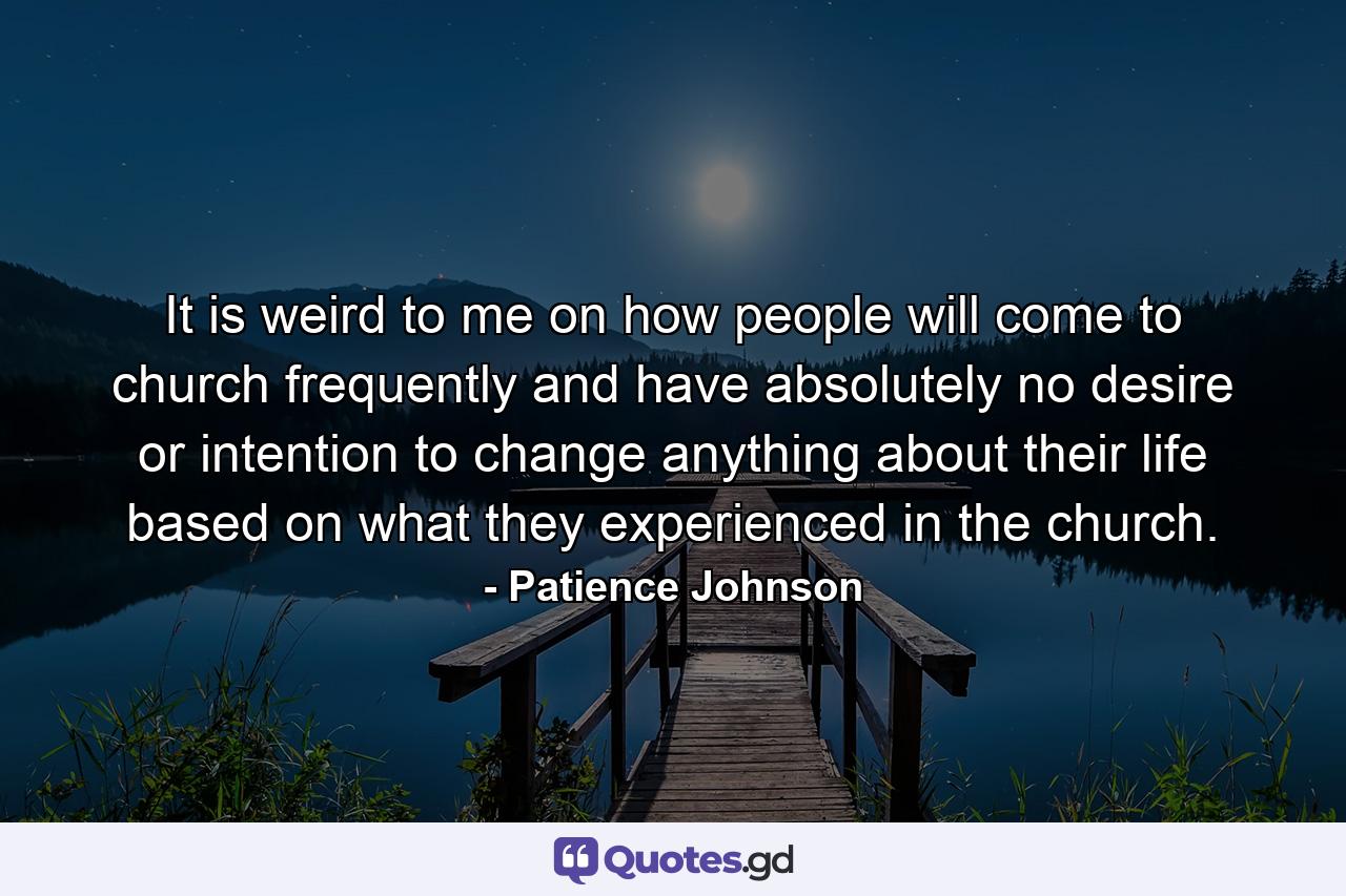 It is weird to me on how people will come to church frequently and have absolutely no desire or intention to change anything about their life based on what they experienced in the church. - Quote by Patience Johnson