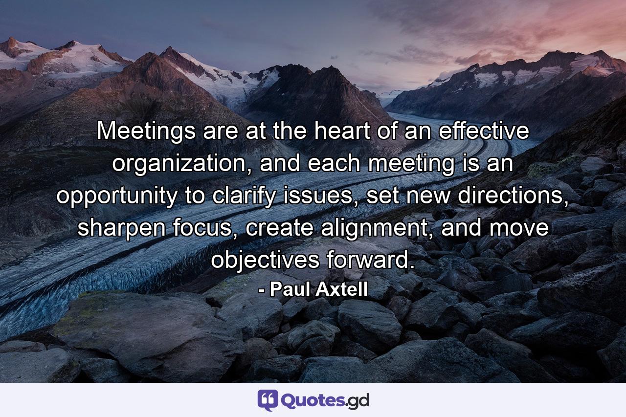 Meetings are at the heart of an effective organization, and each meeting is an opportunity to clarify issues, set new directions, sharpen focus, create alignment, and move objectives forward. - Quote by Paul Axtell