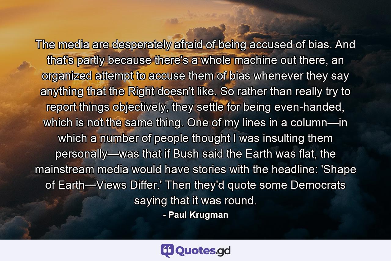 The media are desperately afraid of being accused of bias. And that's partly because there's a whole machine out there, an organized attempt to accuse them of bias whenever they say anything that the Right doesn't like. So rather than really try to report things objectively, they settle for being even-handed, which is not the same thing. One of my lines in a column—in which a number of people thought I was insulting them personally—was that if Bush said the Earth was flat, the mainstream media would have stories with the headline: 'Shape of Earth—Views Differ.' Then they'd quote some Democrats saying that it was round. - Quote by Paul Krugman