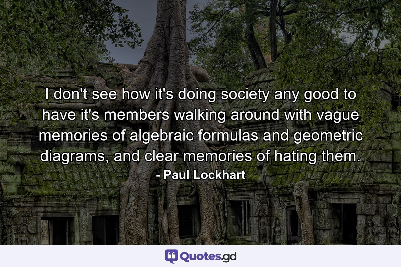 I don't see how it's doing society any good to have it's members walking around with vague memories of algebraic formulas and geometric diagrams, and clear memories of hating them. - Quote by Paul Lockhart
