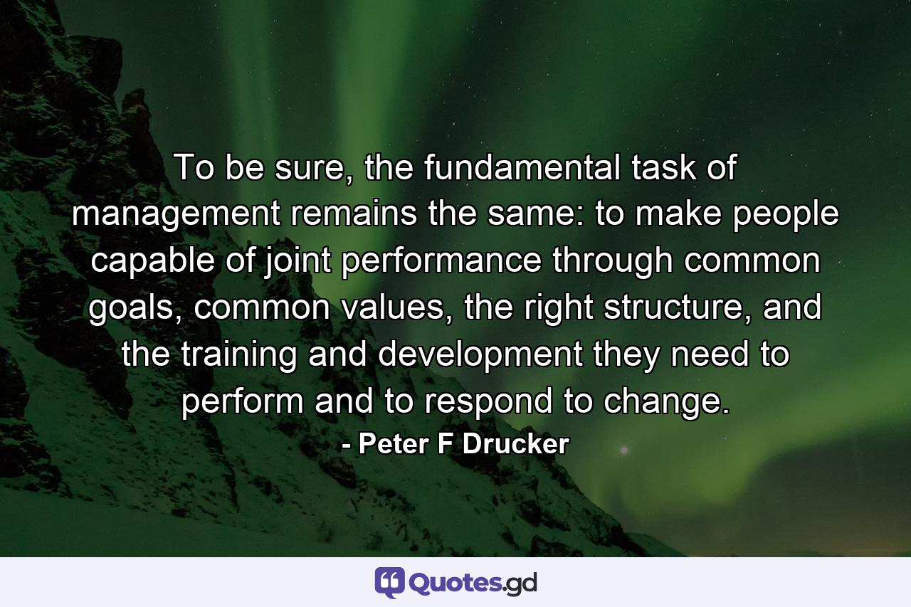 To be sure, the fundamental task of management remains the same: to make people capable of joint performance through common goals, common values, the right structure, and the training and development they need to perform and to respond to change. - Quote by Peter F Drucker